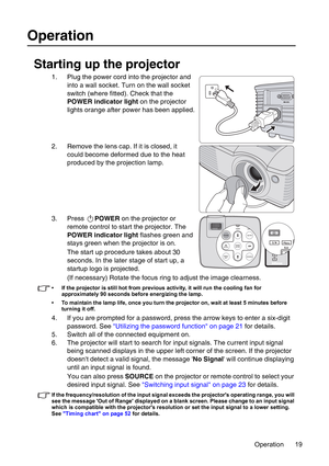 Page 19Operation 19
Operation
Starting up the projector
1. Plug the power cord into the projector and 
into a wall socket. Turn on the wall socket 
switch (where fitted). Check that the 
POWER indicator light on the projector 
lights orange after power has been applied.
2. Remove the lens cap. If it is closed, it 
could become deformed due to the heat 
produced by the projection lamp.
3. Press POWER on the projector or 
remote control to start the projector. The 
POWER indicator light flashes green and 
stays...