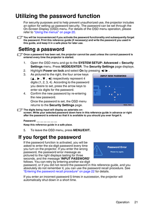 Page 21Operation 21
Utilizing the password function
For security purposes and to help prevent unauthorized use, the projector includes 
an option for setting up password security. The password can be set through the 
On-Screen Display (OSD) menu. For details of the OSD menu operation, please 
refer to Using the menus on page 20.
You will be inconvenienced if you activate the password functionality and subsequently forget 
the password. Print this reference guide (if necessary) and write the password you used in...