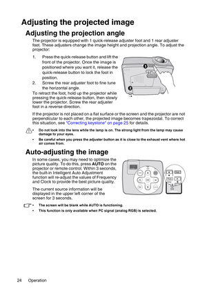 Page 24Operation 24
Adjusting the projected image
Adjusting the projection angle
The projector is equipped with 1 quick-release adjuster foot and 1 rear adjuster 
foot. These adjusters change the image height and projection angle. To adjust the 
projector:
1. Press the quick-release button and lift the 
front of the projector. Once the image is 
positioned where you want it, release the 
quick-release button to lock the foot in 
position.
2. Screw the rear adjuster foot to fine tune 
the horizontal angle.
To...