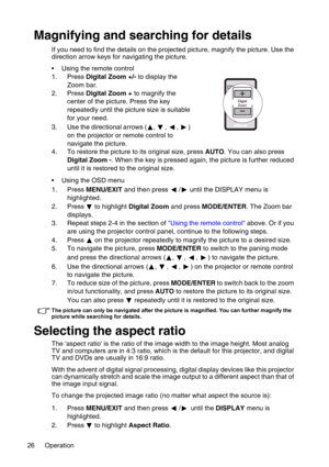 Page 26Operation 26
Magnifying and searching for details
If you need to find the details on the projected picture, magnify the picture. Use the 
direction arrow keys for navigating the picture.
• Using the remote control
1. Press Digital Zoom +/- to display the 
Zoom bar.
2. Press Digital Zoom + to magnify the 
center of the picture. Press the key 
repeatedly until the picture size is suitable 
for your need.
3. Use the directional arrows ( ,  ,  ,  ) 
on the projector or remote control to 
navigate the...