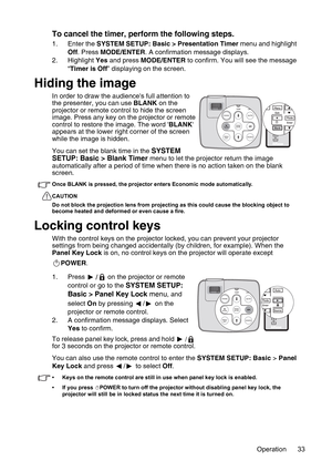 Page 33Operation 33
To cancel the timer, perform the following steps.
1. Enter the SYSTEM SETUP: Basic > Presentation Timer menu and highlight 
Off. Press MODE/ENTER. A confirmation message displays.
2. Highlight Yes and press MODE/ENTER to confirm. You will see the message 
“Timer is Off” displaying on the screen. 
Hiding the image
In order to draw the audiences full attention to 
the presenter, you can use BLANK on the 
projector or remote control to hide the screen 
image. Press any key on the projector or...