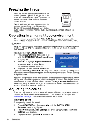 Page 34Operation 34
Freezing the image
Press   on the remote control to freeze the 
image. The word FREEZE will display in the 
upper left corner of the screen. To release the 
function, press any key on the projector or 
remote control.
Even if an image is frozen on the screen, the 
pictures are running on the video or other 
device. If the connected devices have active 
audio output, you will still hear the audio even though the image is frozen on 
screen.
Operating in a high altitude environment
We recommend...