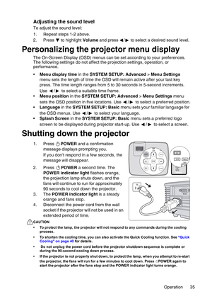 Page 35Operation 35
Adjusting the sound level
To adjust the sound level:
1. Repeat steps 1-2 above.
2. Press  to highlight Volume and press  /  to select a desired sound level.
Personalizing the projector menu display
The On-Screen Display (OSD) menus can be set according to your preferences. 
The following settings do not affect the projection settings, operation, or 
performance. 
•Menu display time in the SYSTEM SETUP: Advanced > Menu Settings 
menu sets the length of time the OSD will remain active after...