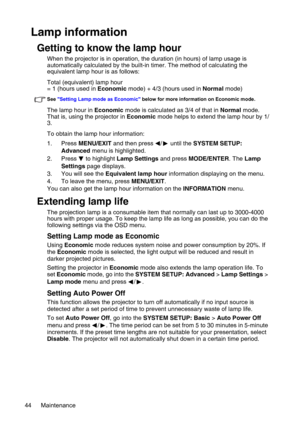 Page 44Maintenance 44
Lamp information
Getting to know the lamp hour
When the projector is in operation, the duration (in hours) of lamp usage is 
automatically calculated by the built-in timer. The method of calculating the 
equivalent lamp hour is as follows:
Total (equivalent) lamp hour
= 1 (hours used in Economic mode) + 4/3 (hours used in Normal mode)
See Setting Lamp mode as Economic below for more information on Economic mode.
The lamp hour in Economic mode is calculated as 3/4 of that in Normal mode....