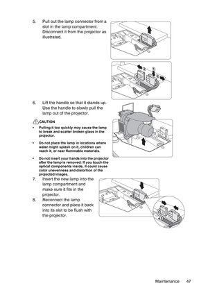 Page 47Maintenance 47 5. Pull out the lamp connector from a 
slot in the lamp compartment. 
Disconnect it from the projector as 
illustrated.
6. Lift the handle so that it stands up. 
Use the handle to slowly pull the 
lamp out of the projector.
CAUTION
• Pulling it too quickly may cause the lamp 
to break and scatter broken glass in the 
projector.
• Do not place the lamp in locations where 
water might splash on it, children can 
reach it, or near flammable materials.
• Do not insert your hands into the...