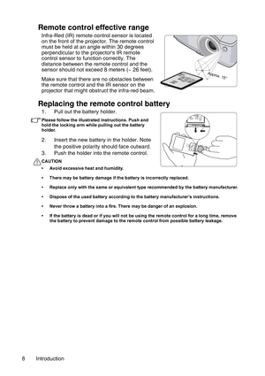 Page 8Introduction 8
Remote control effective range
Infra-Red (IR) remote control sensor is located 
on the front of the projector. The remote control 
must be held at an angle within 30 degrees 
perpendicular to the projectors IR remote 
control sensor to function correctly. The 
distance between the remote control and the 
sensor should not exceed 8 meters (~ 26 feet).
Make sure that there are no obstacles between 
the remote control and the IR sensor on the 
projector that might obstruct the infra-red...