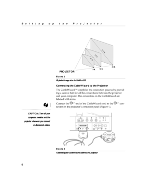Page 116
Setting up  the P rojector
F
IG U R E 3
Proj ected im age siz e for LitePro 620
Connecti ng the CableW iz ard to the Proj ector
The CableWizard™ simplifies the connection process by provid-
ing a central hub for all the connections between the projector 
and your computer. The connectors on the CableWizard are 
labeled with icons. 
Connect the   end of the CableWizard cord to the   con-
nector on the projector’s connector panel (Figure 4).
CAUTION: Turn off your
computer, m onitor a nd th e
projector...