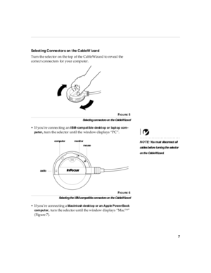 Page 127
Selecti ng Connectors on the CableWizard
Turn the selector on the top of the CableWizard to reveal the 
correct connectors for your computer.
FIG U R E 5
Selectin g con nectors on  the Cab leWiza rd
•
If you’re connecting an IBM-comp atible desktop or laptop com-
pu ter
, turn the selector until the window displays “PC ”.
NOTE: You m ust d is connect a ll  
cab les b efore turni ng the s elector 
on th e Cabl eWizard.
F
IG U R E 6
Sel ecti ng the I BM-compati bl e con nectors on  the Cab leWiza rd
•
If...