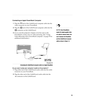 Page 2015
Connecti ng an Apple PowerBook Computer
1Plug the   end of the CableWizard computer cable into the 
video connector on your PowerBook.
NOTE: Some PowerBook s 
req uire the A pple-su pplied  video-
out ca ble for externa l vid eo. Con -
nect it b etween th e Pow erBook  
an d th e Ca bl eWiz ard compu ter 
cab le as  shown  in  Figure 1 4.
2Plug the   end of the CableWizard computer cable into the 
 connector on the CableWizard.
3If you want the projector’s display to be the same as the 
PowerBook’s...