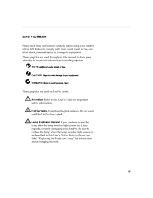 Page 3iii
SAFETY SUMMARY
Please  read  these instructions  carefully  before using your LitePro 
610 or 620. Failure to comply with them could result in fire, elec-
trical shock, personal injury or damage to equipment.
These graphics are used throughout this manual to draw your 
attention to important information about the projectors.
 NOTE: Ad di tion al u seful  detai ls  or ti ps.
 CAUT ION: Steps to a void d amage to you r eq ui pment.
 WARNING: Steps to avoid  personal  injury.
These graphics are used on...