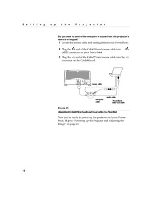 Page 2116
Setting up  the P rojector
Do you want  to con trol the comp uter’s mouse from t he projector’s 
remote or key pad?
1Locate the mouse cable and unplug it from your PowerBook.
2Plug the   end  of the CableWizard mouse cable  into the  
(ADB) connector on your PowerBook.
3Plug the   end of the CableWizard mouse cable into the   
connector on the CableWizard.
FIG U R E 15
Conn ecti ng the Ca bleWiz ard au di o an d mou se cab les t o a PowerBook
Now you’re ready to power up the projector and your Power-...