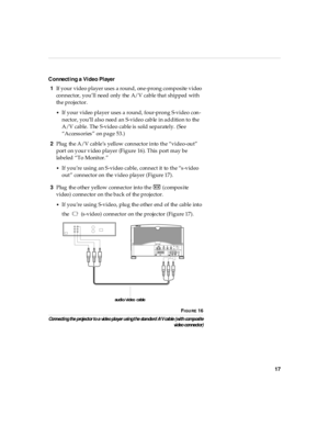 Page 2217
Connecti ng a Vi deo Pl ayer
1If your video player uses a round, one-prong composite video 
connector, you’ll need only the A/V cable that shipped with 
the projector. 
•If your video player uses a round, four-prong S-video con-
nector, you’ll also need an S-video cable in addition to the 
A/V cable. The S-video cable is sold separately. (See 
“Accessories” on page 53.)
2Plug the A/V cable’s yellow connector into the “video-out” 
port on your video player (Figure 16). This port may be 
labeled “To...