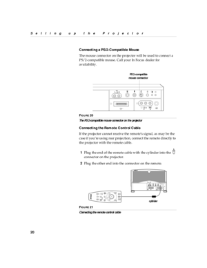 Page 2520
Setting up  the P rojector
Connecti ng a PS/2-Compatible Mouse
The mouse connector on the projector will be used to connect a 
PS/2-compatible mouse. Call your In Focus dealer for 
availability.
FIG U R E 20
The PS /2-com patib le mou se connector on  the projector
Connecti ng the Remote Control Cable
If the projector cannot receive the remote’s signal, as may be the 
case if you’re using  rear projection,  connect the remote directly to 
the projector with the remote cable.
1Plug the end of the...