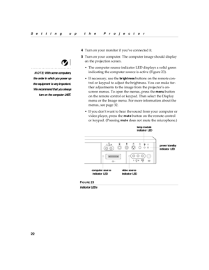 Page 2722
Setting up  the P rojector
4Turn on your monitor if you’ve connected it.
5Turn on your computer. The computer image should display 
on the projection screen.
NOTE: With s ome computers,
the order in  whi ch you power up
th e equ ipment i s very im porta nt.
We recommen d th at you a lwa ys
turn on  the computer LAST.•
The computer source indicator LED d isplays a s olid green 
indicating the computer source is active (Figure 23). 
•If necessary, us e the br igh tness buttons on the remote con-
trol or...