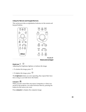 Page 3329
Using the  Remote  and Keypad Buttons
This section provides an alphabetical reference to the remote and 
keypad buttons. 
FIGURE 27
Remo te con trol an d keypad
Bright ness     
Adjusting the brightness lightens or darkens the image.
•To darken the image, press  
•To lighten the image, press 
The 
brightness buttons are auto-repeating; they repeat their func-
tion as long as you hold down the button.
C om put er 
When you have more than one source (computer or video) con-
nected to the projector, you...