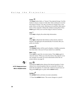 Page 3430
Using the Projector
Freeze 
The freeze  button  halts, or  “freezes”  the  projected image. Use this 
button to freeze a frame of video (the video continues to run but 
the image is frozen). You also can freeze an image from a com-
puter source on the screen, allowing you to perform other opera-
tions on the computer without the audience seeing them. Press 
freeze again when you want the image to return to normal.
Help 
Press help to display the online help information.
Light 
Press light to...