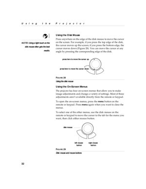 Page 3632
Using the Projector
Using the  Disk Mouse
NOTE : U si ng a l ight tou ch on th e
di sk m ous e o ften  gets  the bes t
resul ts.
Press anywhere on the edge  of  the disk mouse  to move the curs or 
on the screen. For example, if you press the top edge of the disk, 
the cursor moves up the screen; if you press the bottom edge, the 
cursor moves down (Figure 28). You can move the cursor at any 
angle by pressing the corresponding edge of the disk.
FIG U R E 28
Us ing the d is k mou se
Using the...