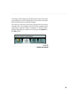 Page 3733
To change a menu setting, use the disk mouse to move the cursor 
to the setting you want to change, then use one of the two buttons 
below the disk mouse to make the changes.
The status bar at the top of each menu indicates the source that is 
currently active. For example, if you have both a computer and a 
video player connected, “Source: Computer” or “Source: Video” 
displays  depending on whether you’ve pressed the 
compu ter or 
th e 
video button.
 
FIGURE 30
On-screen  menu  statu s b ar 