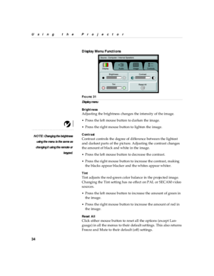 Page 3834
Using the Projector
Display Menu Functi ons
FIG U R E 31
Displa y menu
Bright ness
NOTE : Ch an ging the b rightness
usin g the menu  is  the sa me as
cha ngin g i t usi ng the remote or
keypad.
Adjusting the brightness changes the intensity of the image.
•Press the left mouse button to darken the image.
•Press the right mouse button to lighten the image.
Contrast
Contrast controls the degree of difference between the lightest 
and darkest parts of the picture. Adjusting the contrast changes 
the...