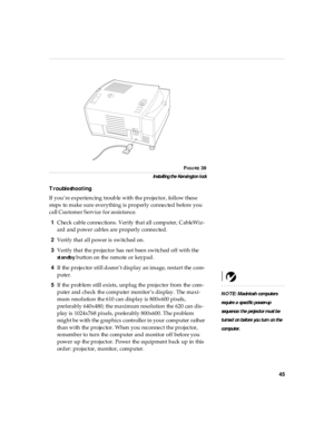 Page 4945
FIGURE 39
In sta ll ing the Ken si ngton l ock
Troubleshooting
If you’re experiencing trouble with the projector, follow these 
steps to make sure everything is properly connected before you 
call Customer Service for assistance.
1Check cable connections. Verify that all computer, CableWiz-
ard and power cables are properly connected.
2Verify that all power is switched on.
3Verify that the projector has not been switched off with the 
st an db y button on the remote or keypad .
4If the projector still...