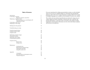 Page 33 Table of Contents
Introduction 5
Connecting a computer 7
Required computer connections  7
Displaying a computer image  9
First-time projector use with Windows 98  10
Adjusting the image  12
Connecting a video device  13
Displaying a video image  14
Shutting down the projector  16
Troubleshooting your setup  16
Using the keypad buttons  24
Using the remote control 25
Using the audio  26
Optimizing computer images  27
Presentation features  27
Optimizing video images  28
Customizing the projector  28...