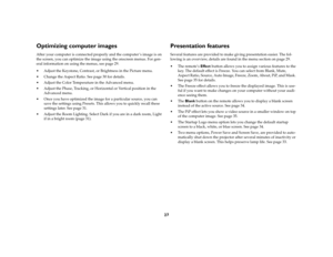 Page 2727
Optimizing computer imagesAfter your computer is connected properly and the computer ’s image is on 
the screen, you can optimize the image using the onscreen menus. For gen-
eral information on using the menus, see page 29.
 Adjust the Keystone, Contrast, or Brightness in the Picture menu. 
 Change the Aspect Ratio. See page 30 for details.
 Adjust the Color Temperature in the Advanced menu.
 Adjust the Phase, Tracking, or Horizontal or Vertical position in the 
Advanced menu.
 Once you have...