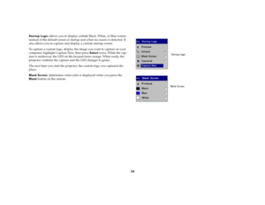 Page 3434
Startup Logo: allows you to display a blank Black, White, or Blue screen 
instead of the default screen at startup and when no source is detected. It 
also allows you to capture and display a custom startup screen. 
To capture a custom logo, display the image you want to capture on your 
computer, highlight Capture New, then press Select twice. While the cap-
ture is underway, the LED on the keypad turns orange. When ready, the 
projector confirms the capture and the LED changes to green. 
The next...