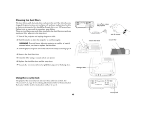 Page 4040
Cleaning the dust filtersThe dust filters catch dust and other particles in the air. If the filters become 
clogged, the projector does not cool properly and may malfunction. In dirty 
or dusty environments, they should be cleaned after every 100 hours of use. 
Failure to do so may result in premature lamp failure. 
There are two filters, one mesh filter attached to the dust filter door and one 
metal grid filter adjacent to the lamp door. 1
Turn off the projector and unplug the power cable. 
2
Wait...