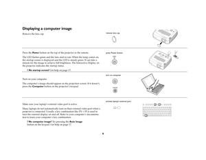 Page 99
Displaying a computer image Remove the lens cap.
Press the Pow e r button on the top of the projector or the remote.
The LED flashes green and the fans start to run. When the lamp comes on, 
the startup screen is displayed and the LED is steady green. It can take a 
minute for the image to achieve full brightness. The Interactive Display on 
the projector indicates the startup status.
? No startup screen? Get help on page 17. 
Turn on your computer.
The computer ’s image should appear on the projection...