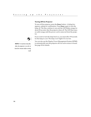Page 2814
Setting up the Projector
Turning Off the Projector
To turn off the projector, press the 
Powe r button. A dialog box 
appears, asking for confirmation. Press 
Powe r again to turn the 
lamp off. The fans continue to run and the LED blinks orange for 
about 90 seconds, then the projector shuts off. The LED then stays 
on solid orange until the power cord is removed from the projec-
tor.
If you want to turn the lamp back on, you must allow 90 seconds 
for the lamp to cool. The lamp won’t light if it’s...