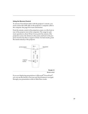 Page 3317
Using the Remote Control
To advance PowerPoint slides with the projector ’s remote, you 
must connect the USB cable on the projector ’s computer cable to 
the computer. See page 8 for more information.
Point the remote control at the projection screen or at the front or 
rear of the projector (not at the computer). The range for opti-
mum operation is about 30 feet. If you point the remote at the 
projection screen, the distance to the screen and back to the pro-
jector must be less than or equal to...