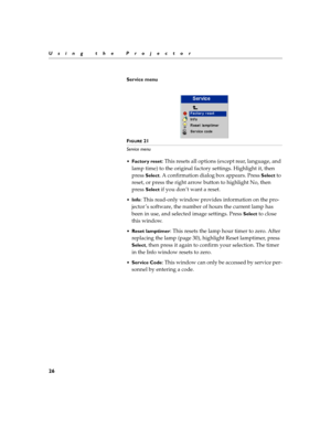 Page 4226
Using the Projector
Service menu
 
FIGURE 21
Service menu
Factor y reset
: This resets all options (except rear, language, and 
lamp time) to the original factory settings. Highlight it, then 
press 
Select. A confirmation dialog box appears. Press Select to 
reset, or press the right arrow button to highlight No, then 
press 
Select if you don’t want a reset.
Info: This read-only window provides information on the pro-
jector ’s software, the number of hours the current lamp has 
been in use, and...