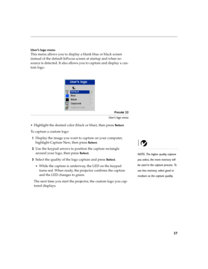 Page 4327
User’s logo menu
This menu allows you to display a blank blue or black screen 
instead of the default InFocus screen at startup and when no 
source is detected. It also allows you to capture and display a cus-
tom logo.
 
FIGURE 22
User’s logo menu

Highlight the desired color (black or blue), then press Select.
To capture a custom logo:
1Display the image you want to capture on your computer, 
highlight Capture New, then press 
Select. 
NOTE: The higher quality capture 
you select, the more memory...