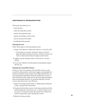 Page 4729
MAINTENANCE & TROUBLESHOOTING
This section describes how to:
clean the lens
clean the lamp filter screens
replace the projection lamp 
replace the batteries in the remote
use the security lock feature
troubleshoot the projector
Cleaning the Lens
Follow these steps to clean the projection lens:
1Apply a non-abrasive camera lens cleaner to a soft, dry cloth.
Avoid using an excessive amount of cleaner, and don’t 
apply the cleaner directly to the lens. Abrasive cleaners, sol-
vents or other harsh...