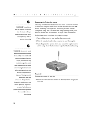 Page 4830
Maintenance & Troubleshooting
Replacing the Projection Lamp
WARNING: To avoid burns,
allow the projector to cool for at
least 60 minutes before you
replace the lamp. Never extract
the lamp housing while the
projector is operating.
The lamp hour timer in the Service Info menu counts the number 
of hours the lamp has been in use. When the timer reaches 2900 
hours, the Lamp LED lights red, indicating that it is time to 
change the lamp. You can order new lamp housings from your 
InFocus dealer. See...