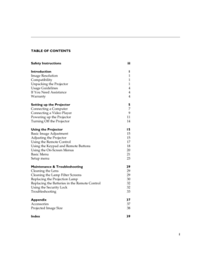 Page 7i
TABLE OF CONTENTS
Safety Instructions  iii
Introduction 1
Image Resolution  1
Compatibility 1
Unpacking the Projector  1
Usage Guidelines  4
If You Need Assistance  4
Warranty 4
Setting up the Projector  5
Connecting a Computer  7
Connecting a Video Player  9
Powering up the Projector  11
Turning Off the Projector  14
Using the Projector  15
Basic Image Adjustment  15
Adjusting the Projector  15
Using the Remote Control  17
Using the Keypad and Remote Buttons  18
Using the On-Screen Menus  20
Basic...