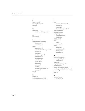 Page 6240
Index
F
Factory reset 26
focusing the image 15
Freeze 25
G
Guidelines
how to handle the projector 4
H
Hide OSD 24
I
IBM-compatible computers
compatibility 1
connecting 6, 7
image
adjusting 11, 15
colors don’t match computer’s 35
focusing 15
freezing 25
has lines or spots 35
not centered 34
not displayed 33
out of focus 35
quality 34–35
resolution 1
reversed 35
size 5, 38
too wide or too narrow 35
zooming 15
Info 26
K
keypad 18
keystone adjustment 19, 22
L
lamp
cleaning filter screens 29
ordering 37...