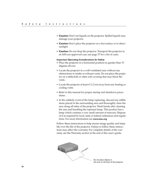 Page 10iv
Safety Instructions

Caution: Don’t set liquids on the projector. Spilled liquids may 
damage your projector.
Caution: Don’t place the projector on a hot surface or in direct 
sunlight.
Caution: Do not drop the projector. Transport the projector in 
an InFocus-approved case; see page 37 for a list of cases.
Important Operating Considerations for Safety

Place the projector in a horizontal position no greater than 15 
degrees off axis.
Locate the projector in a well-ventilated area without any...