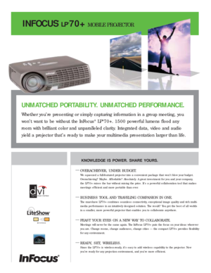 Page 1INFOCUS
®
LP®70+MOBILE PROJECTOR
KNOWLEDGE IS POWER. SHARE YOURS.
—
OVERACHIEVER, UNDER BUDGET.
We squeezed a full-featured projector into a convenient package that won’t blow your budget.
Overachieving? Maybe. Af fordable? Absolutely. A great investment for you and your company, 
the LP70+ raises the bar without raising the price. It’s a power ful collaboration tool that makes
meetings ef ficient and more por table than ever.
—BUSINESS TOOL AND TRAVELING COMPANION IN ONE.
The must-have LP70+ combines...