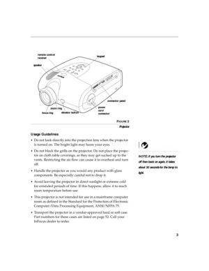 Page 123
FIGURE 2
Projector
Usage Guidelines
•Do not look directly into the projection lens when the projector 
is turned on. The bright light may harm your eyes.
NOTE: If you turn the projector 
off then back on again, it takes 
about 30 seconds for the lamp to 
light. •
Do not block the grills on the projector. Do not place the projec-
tor on cloth table coverings, as they may get sucked up to the 
vents. Restricting the air flow can cause it to overheat and turn 
off.
•Handle the projector as you would any...