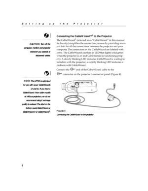 Page 166
Setting up the Projector
Connecting the CableWizard™3 to the Projector
CAUTION: Tu r n  o f f  t h e
computer, monitor and projector
whenever you connect or
disconnect cables.
The CableWizard3 (referred to as “CableWizard” in this manual 
for brevity) simplifies the connection process by providing a cen-
tral hub for all the connections between the projector and your 
computer. The connectors on the CableWizard are labeled with 
icons. The CableWizard also has an LED that lights solid green 
when the...