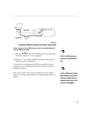 Page 199
FIGURE 7
Connecting the CableWizard audio and mouse cables to a laptop computer
If your computer has a USB connector and is running Windows 98, 
use the USB mouse cable
NOTE: The USB mouse is sup-
ported for use with Windows 98 
only.
1Plug the   end of the CableWizard mouse cable into 
the mouse connector on your computer. 
2Plug the   end of the CableWizard mouse cable into the   
connector on the CableWizard.
You must have the appropriate USB drivers installed on your 
computer to use the USB...