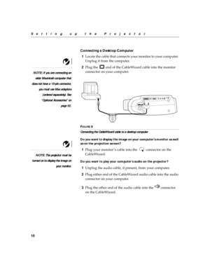 Page 2010
Setting up the Projector
Connecting a Desktop Computer
1Locate the cable that connects your monitor to your computer. 
Unplug it from the computer.
NOTE: If you are connecting an
older Macintosh computer that
does not have a 15-pin connector,
you must use Mac adaptors
(ordered separately). See
“Optional Accessories” on
page 52.
2Plug the   end of the CableWizard cable into the monitor 
connector on your computer.
FIGURE 8
Connecting the CableWizard cable to a desktop computer
Do you want to display...