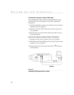 Page 2212
Setting up the Projector
Connecting a Computer Using a VESA cable
The supplied VESA cable connects to the High Density 15-pin 
connector (HD 15) on the projector. This input is designated 
Computer 2.
1Locate the cable that connects your monitor to your computer. 
Unplug it from the computer.
2Plug one end of the VESA cable into the video connector on 
your computer. 
3Plug the other end of the VESA cable into the HD 15 connec-
tor on the projector.
Do you want to play your computer’s audio on the...