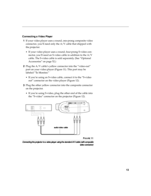 Page 2313
Connecting a Video Player
1If your video player uses a round, one-prong composite video 
connector, you’ll need only the A/V cable that shipped with 
the projector. 
•If your video player uses a round, four-prong S-video con-
nector, you’ll need an S-video cable in addition to the A/V 
cable. The S-video cable is sold separately. (See “Optional 
Accessories” on page 52.)
2Plug the A/V cable’s yellow connector into the “video-out” 
port on your video player (Figure 11). This port may be 
labeled “To...