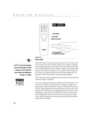 Page 2918
Using the Projector
F
IGURE 14
Remote control
NOTE: To control the computer’s
mouse from the projector’s remote
or keypad, you must connect the
mouse cable to the CableWizard.
See page 7 for details.
Press anywhere on the edge of the disk mouse to move the cursor 
on the screen. You can move the cursor at any angle by pressing 
the corresponding edge of the disk. The mouse button on the top 
of the remote simulates your computer ’s right mouse button; the 
button on the bottom simulates your computer...