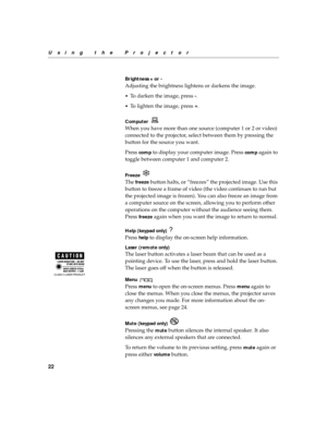 Page 3322
Using the Projector
Brightness + or -
Adjusting the brightness lightens or darkens the image.
•To darken the image, press 
-.
•
To lighten the image, press 
+.
Computer 
When you have more than one source (computer 1 or 2 or video) 
connected to the projector, select between them by pressing the 
button for the source you want.
Press 
comp to display your computer image. Press comp again to 
toggle between computer 1 and computer 2.
Freeze 
The freeze button halts, or “freezes” the projected image....