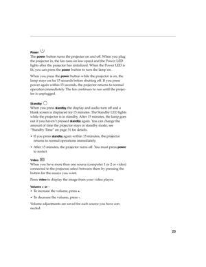 Page 3423
Power  
The power button turns the projector on and off. When you plug 
the projector in, the fan runs on low speed and the Power LED 
lights after the projector has initialized. When the Power LED is 
lit, you can press the 
power button to turn the lamp on. 
When you press the 
power button while the projector is on, the 
lamp stays on for 15 seconds before shutting off. If you press 
power again within 15 seconds, the projector returns to normal 
operation immediately. The fan continues to run...