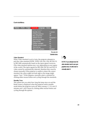 Page 4231
Controls Menu 
 
FIGURE 24
Controls menu
Video Standard
NOTE: If you already know the 
video standard used in your geo-
graphical area, it’s often best to 
manually select it.
When Video standard is set to Auto, the projector attempts to 
pick the video standard (NTSC, NTSC 4.43, PAL, PAL-M, PAL-N, 
or SECAM) automatically based on the input signal it receives. 
(The video standard options may vary depending on your region 
of the world.) The input signals for SECAM, PAL-M, and PAL-N 
video cannot be...