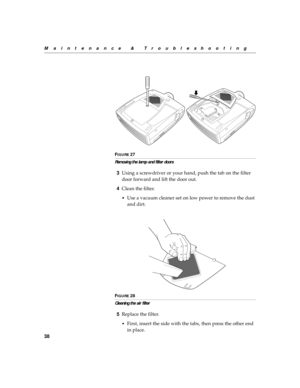 Page 4938
Maintenance & Troubleshooting
F
IGURE 27
Removing the lamp and filter doors
3Using a screwdriver or your hand, push the tab on the filter 
door forward and lift the door out.
4Clean the filter.
•Use a vacuum cleaner set on low power to remove the dust 
and dirt.
FIGURE 28
Cleaning the air filter
5Replace the filter.
•First, insert the side with the tabs, then press the other end 
in place. 